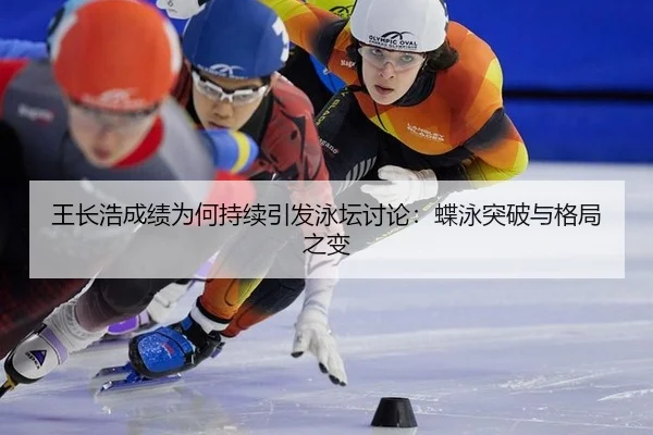 王长浩成绩为何持续引发泳坛讨论：蝶泳突破与格局之变